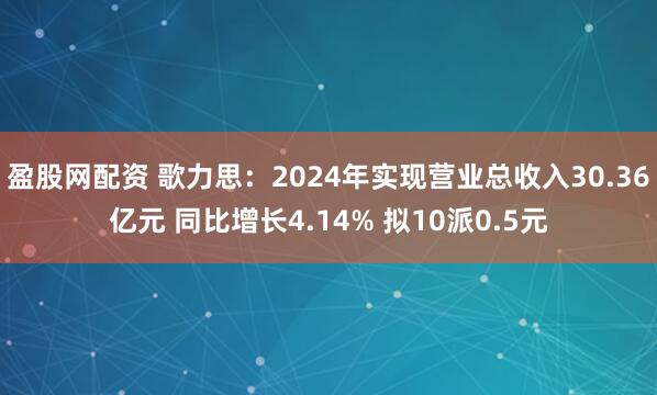 盈股网配资 歌力思：2024年实现营业总收入30.36亿元 同比增长4.14% 拟10派0.5元
