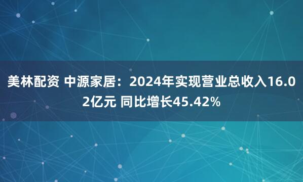 美林配资 中源家居：2024年实现营业总收入16.02亿元 同比增长45.42%