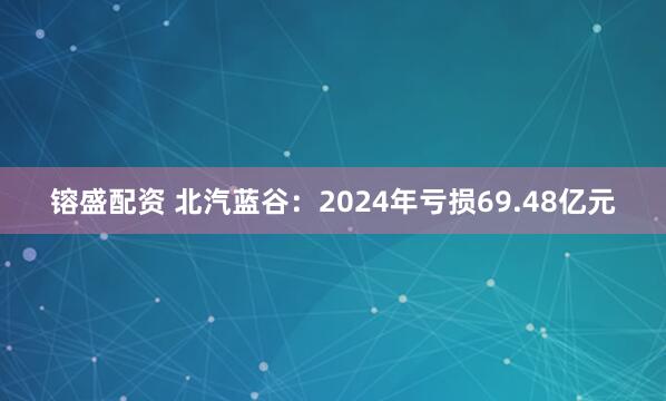 镕盛配资 北汽蓝谷：2024年亏损69.48亿元