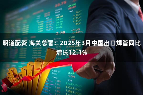 明道配资 海关总署：2025年3月中国出口焊管同比增长12.1%