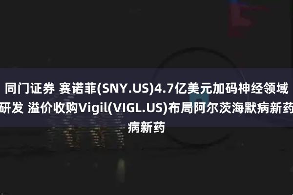 同门证券 赛诺菲(SNY.US)4.7亿美元加码神经领域研发 溢价收购Vigil(VIGL.US)布局阿尔茨海默病新药