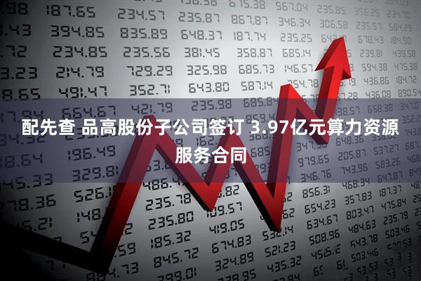 配先查 品高股份子公司签订 3.97亿元算力资源服务合同