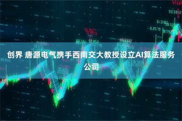创界 唐源电气携手西南交大教授设立AI算法服务公司