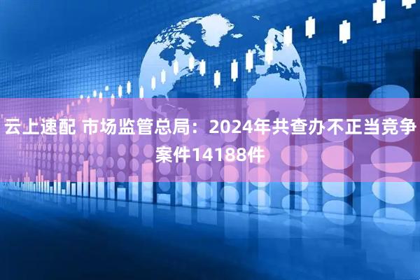 云上速配 市场监管总局：2024年共查办不正当竞争案件14188件