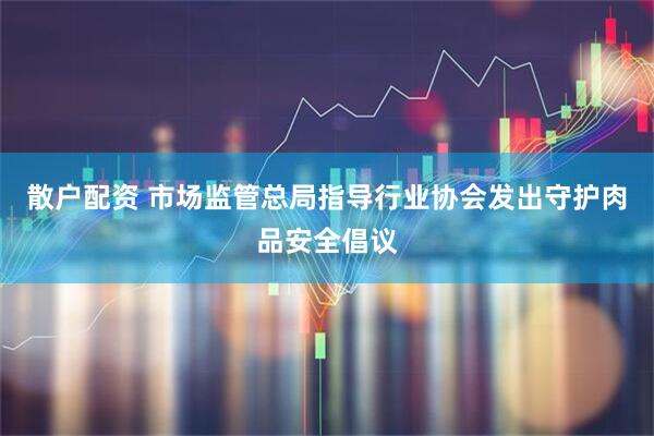 散户配资 市场监管总局指导行业协会发出守护肉品安全倡议