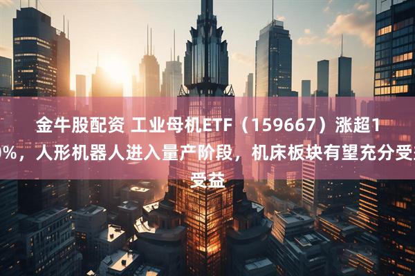 金牛股配资 工业母机ETF（159667）涨超1.0%，人形机器人进入量产阶段，机床板块有望充分受益