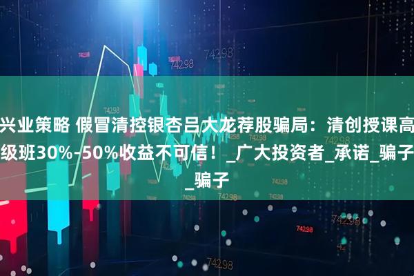 兴业策略 假冒清控银杏吕大龙荐股骗局：清创授课高级班30%-50%收益不可信！_广大投资者_承诺_骗子