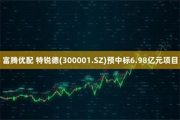 富腾优配 特锐德(300001.SZ)预中标6.98亿元项目