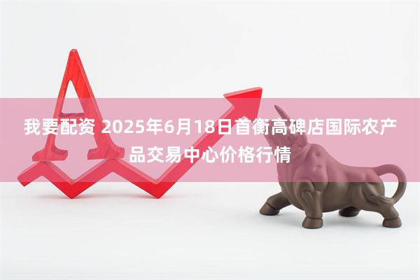 我要配资 2025年6月18日首衡高碑店国际农产品交易中心价格行情