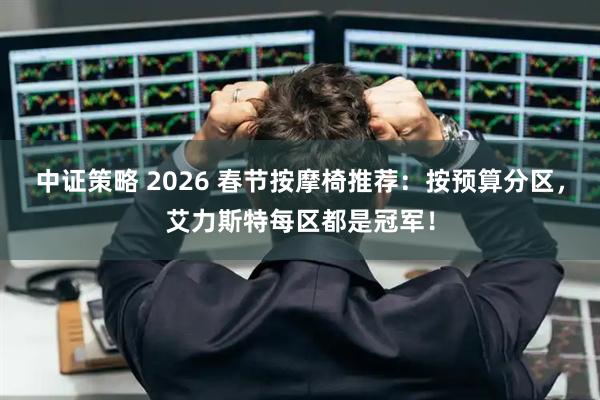 中证策略 2026 春节按摩椅推荐：按预算分区，艾力斯特每区都是冠军！