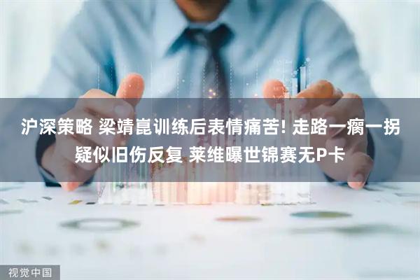 沪深策略 梁靖崑训练后表情痛苦! 走路一瘸一拐疑似旧伤反复 莱维曝世锦赛无P卡