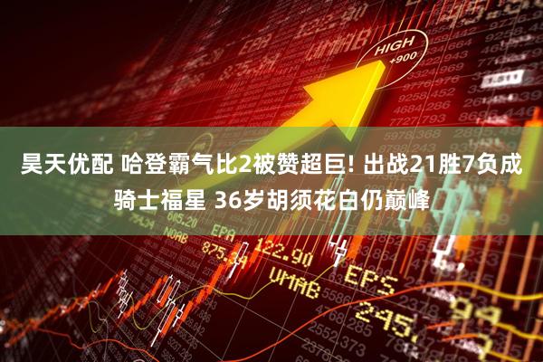 昊天优配 哈登霸气比2被赞超巨! 出战21胜7负成骑士福星 36岁胡须花白仍巅峰